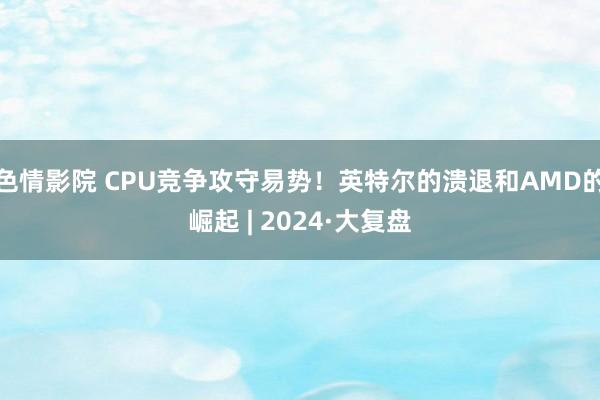 色情影院 CPU竞争攻守易势！英特尔的溃退和AMD的崛起 | 2024·大复盘