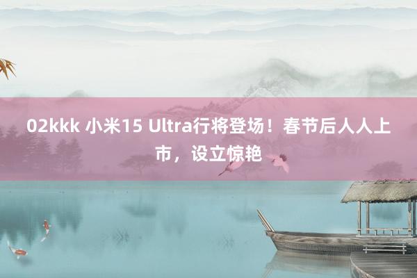 02kkk 小米15 Ultra行将登场！春节后人人上市，设立惊艳