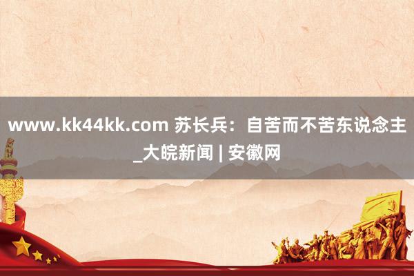 www.kk44kk.com 苏长兵：自苦而不苦东说念主_大皖新闻 | 安徽网