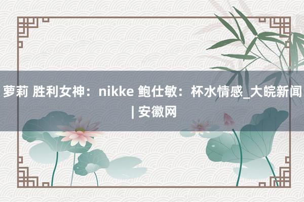 萝莉 胜利女神：nikke 鲍仕敏：杯水情感_大皖新闻 | 安徽网