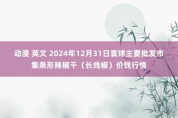 动漫 英文 2024年12月31日寰球主要批发市集条形辣椒干（长线椒）价钱行情