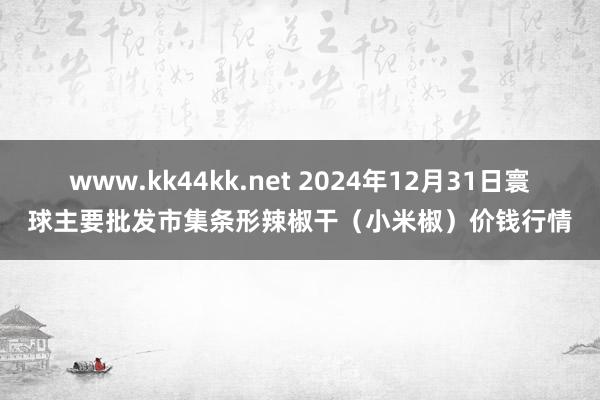 www.kk44kk.net 2024年12月31日寰球主要批发市集条形辣椒干（小米椒）价钱行情