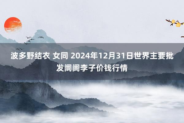 波多野结衣 女同 2024年12月31日世界主要批发阛阓李子价钱行情