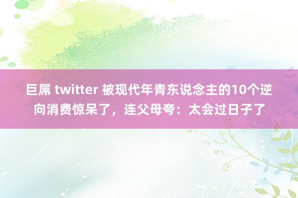 巨屌 twitter 被现代年青东说念主的10个逆向消费惊呆了，连父母夸：太会过日子了