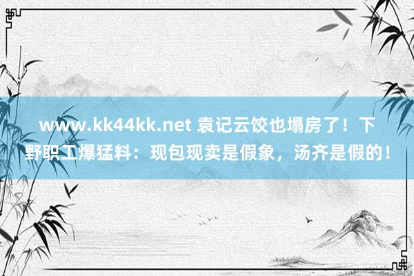 www.kk44kk.net 袁记云饺也塌房了！下野职工爆猛料：现包现卖是假象，汤齐是假的！