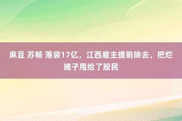 麻豆 苏畅 落袋17亿，江西雇主提前除去，把烂摊子甩给了股民