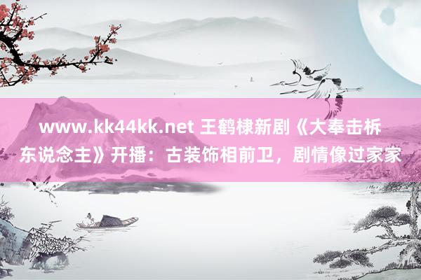 www.kk44kk.net 王鹤棣新剧《大奉击柝东说念主》开播：古装饰相前卫，剧情像过家家