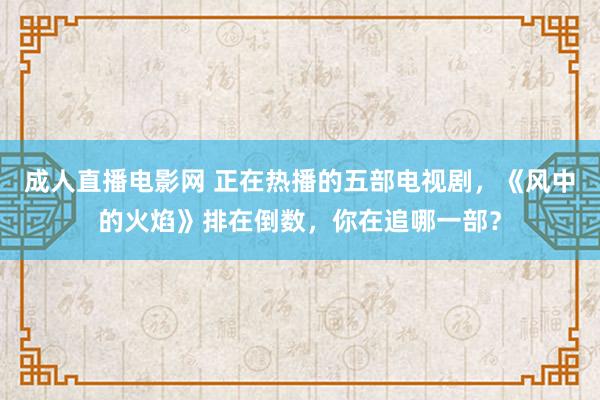 成人直播电影网 正在热播的五部电视剧，《风中的火焰》排在倒数，你在追哪一部？