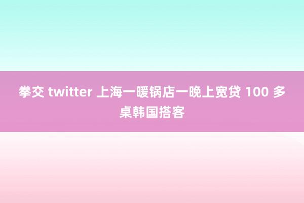 拳交 twitter 上海一暖锅店一晚上宽贷 100 多桌韩国搭客