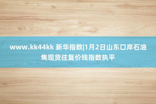 www.kk44kk 新华指数|1月2日山东口岸石油焦现货往复价钱指数执平