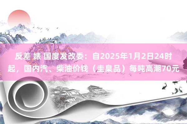 反差 婊 国度发改委：自2025年1月2日24时起，国内汽、柴油价钱（圭臬品）每吨高潮70元