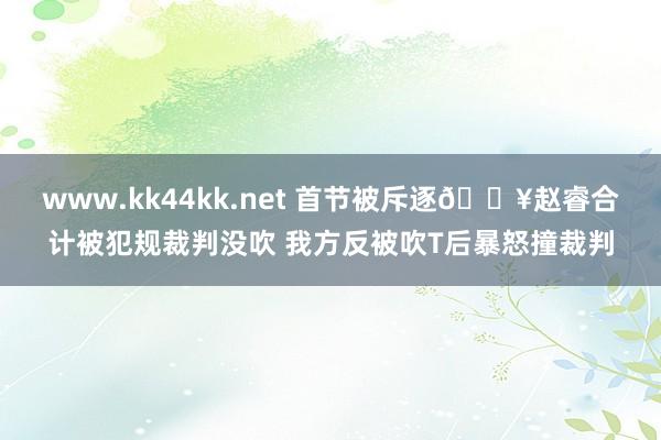 www.kk44kk.net 首节被斥逐💥赵睿合计被犯规裁判没吹 我方反被吹T后暴怒撞裁判