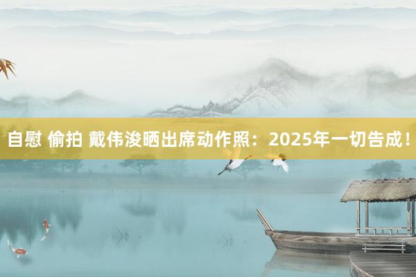 自慰 偷拍 戴伟浚晒出席动作照：2025年一切告成！