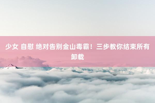 少女 自慰 绝对告别金山毒霸！三步教你结束所有卸载