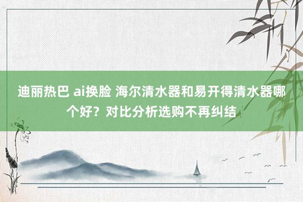 迪丽热巴 ai换脸 海尔清水器和易开得清水器哪个好？对比分析选购不再纠结