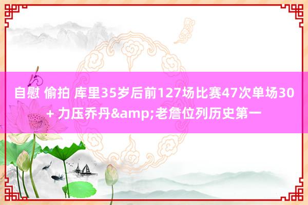 自慰 偷拍 库里35岁后前127场比赛47次单场30+ 力压乔丹&老詹位列历史第一