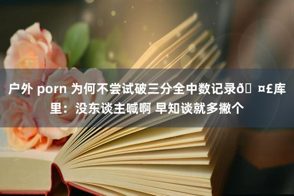 户外 porn 为何不尝试破三分全中数记录🤣库里：没东谈主喊啊 早知谈就多撇个