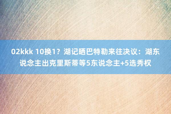 02kkk 10换1？湖记晒巴特勒来往决议：湖东说念主出克里斯蒂等5东说念主+5选秀权