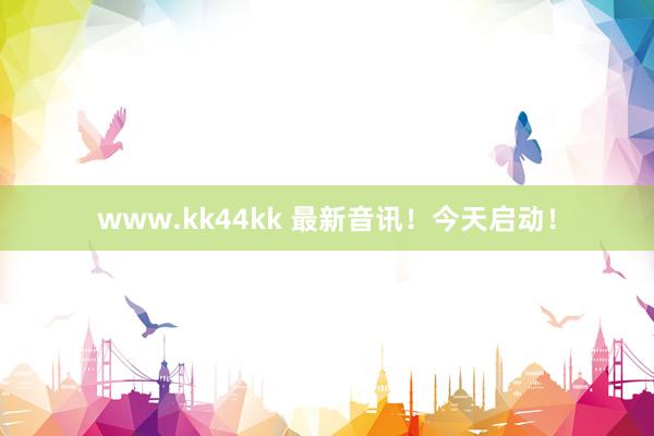 www.kk44kk 最新音讯！今天启动！