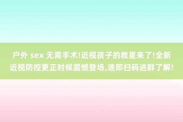 户外 sex 无需手术!近视孩子的救星来了!全新近视防控更正时候震憾登场，速即扫码进群了解!