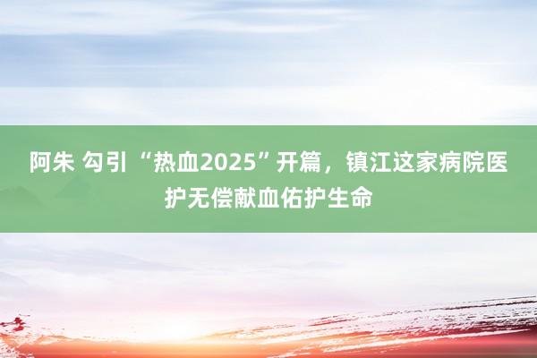 阿朱 勾引 “热血2025”开篇，镇江这家病院医护无偿献血佑护生命