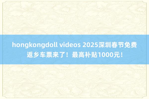 hongkongdoll videos 2025深圳春节免费返乡车票来了！最高补贴1000元！