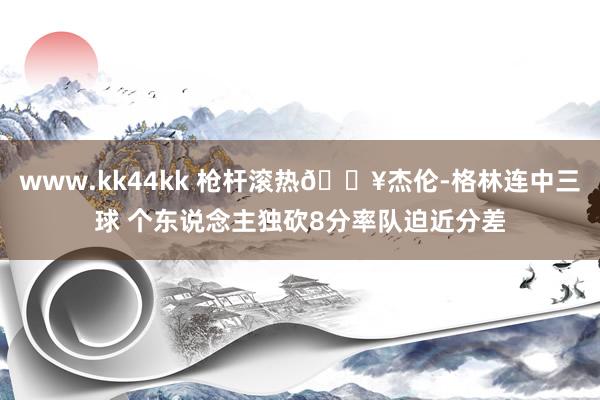 www.kk44kk 枪杆滚热🔥杰伦-格林连中三球 个东说念主独砍8分率队迫近分差