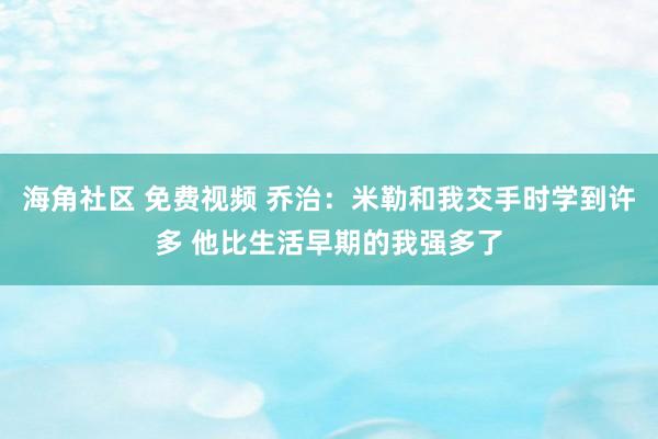 海角社区 免费视频 乔治：米勒和我交手时学到许多 他比生活早期的我强多了