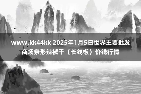 www.kk44kk 2025年1月5日世界主要批发商场条形辣椒干（长线椒）价钱行情