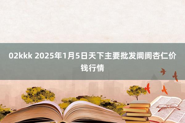 02kkk 2025年1月5日天下主要批发阛阓杏仁价钱行情