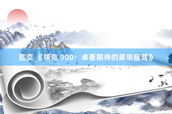 肛交 《领克 900：卓著期待的豪华座驾》