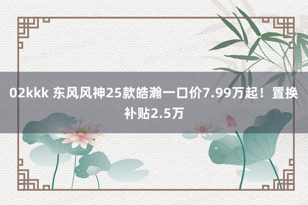 02kkk 东风风神25款皓瀚一口价7.99万起！置换补贴2.5万