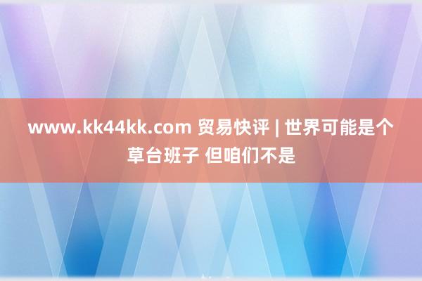 www.kk44kk.com 贸易快评 | 世界可能是个草台班子 但咱们不是