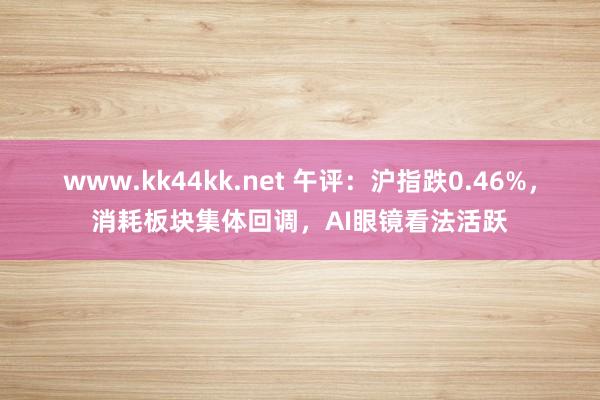 www.kk44kk.net 午评：沪指跌0.46%，消耗板块集体回调，AI眼镜看法活跃