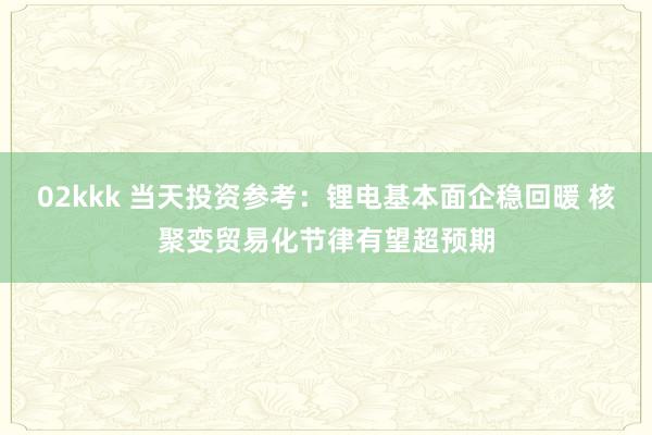 02kkk 当天投资参考：锂电基本面企稳回暖 核聚变贸易化节律有望超预期