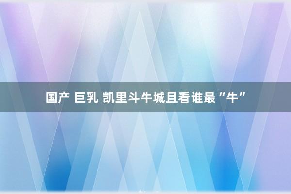 国产 巨乳 凯里斗牛城且看谁最“牛”