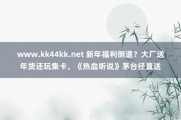 www.kk44kk.net 新年福利倒退？大厂送年货还玩集卡，《热血听说》茅台径直送