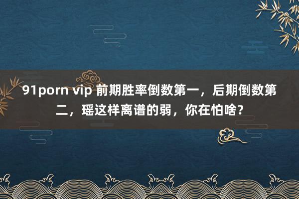 91porn vip 前期胜率倒数第一，后期倒数第二，瑶这样离谱的弱，你在怕啥？