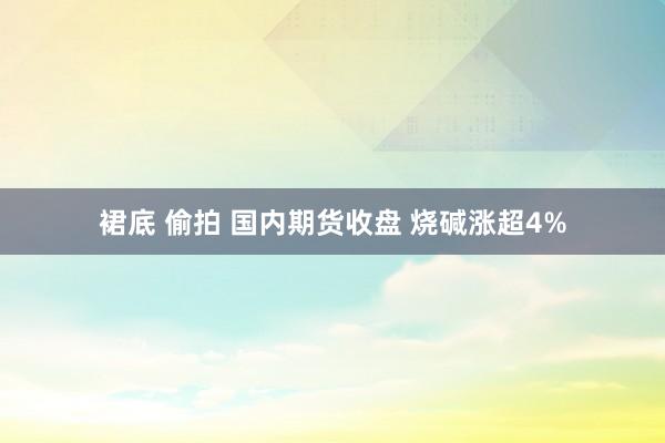 裙底 偷拍 国内期货收盘 烧碱涨超4%