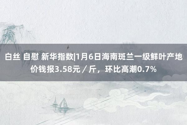 白丝 自慰 新华指数|1月6日海南斑兰一级鲜叶产地价钱报3.58元／斤，环比高潮0.7%