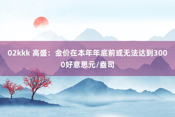 02kkk 高盛：金价在本年年底前或无法达到3000好意思元/盎司