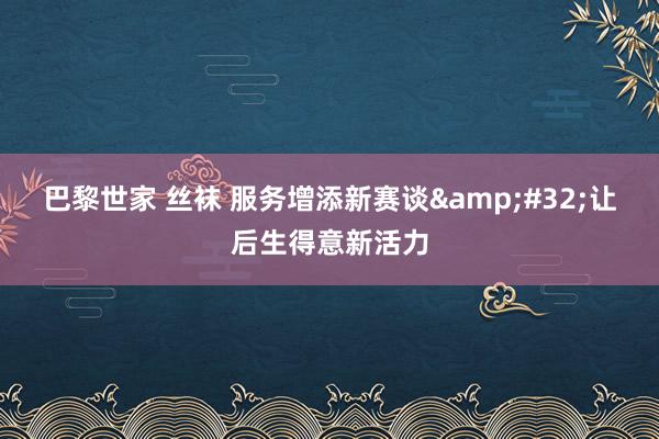 巴黎世家 丝袜 服务增添新赛谈&#32;让后生得意新活力