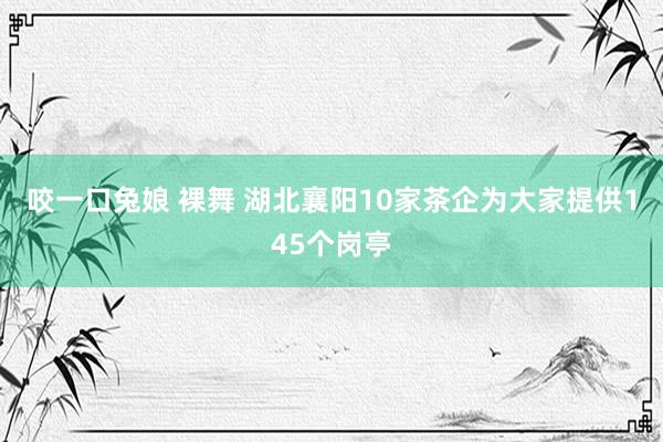 咬一口兔娘 裸舞 湖北襄阳10家茶企为大家提供145个岗亭