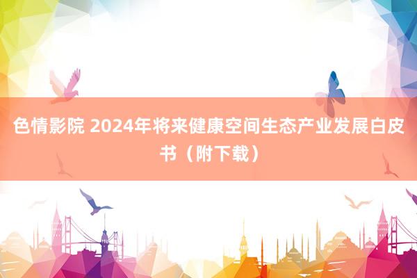 色情影院 2024年将来健康空间生态产业发展白皮书（附下载）