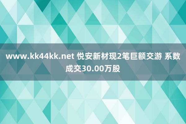 www.kk44kk.net 悦安新材现2笔巨额交游 系数成交30.00万股