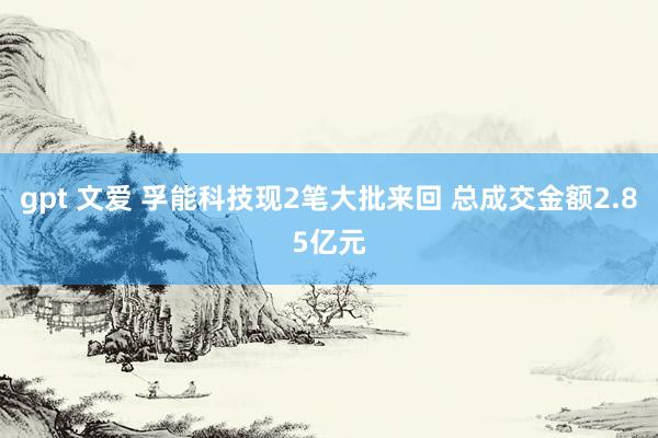 gpt 文爱 孚能科技现2笔大批来回 总成交金额2.85亿元