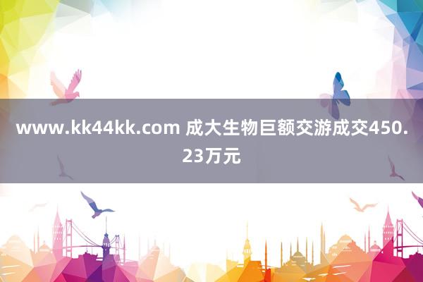 www.kk44kk.com 成大生物巨额交游成交450.23万元