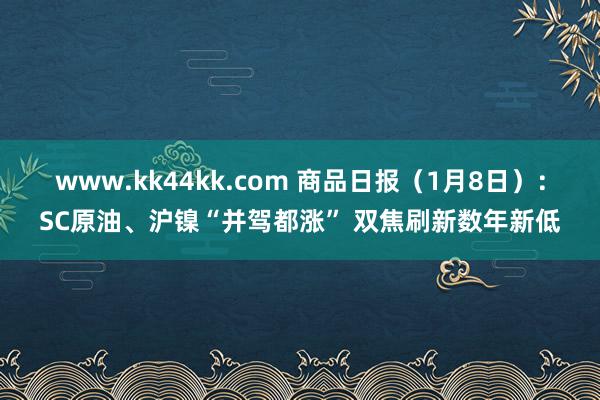 www.kk44kk.com 商品日报（1月8日）：SC原油、沪镍“并驾都涨” 双焦刷新数年新低