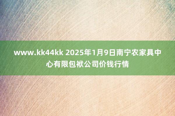 www.kk44kk 2025年1月9日南宁农家具中心有限包袱公司价钱行情