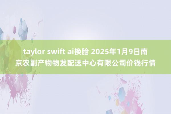 taylor swift ai换脸 2025年1月9日南京农副产物物发配送中心有限公司价钱行情